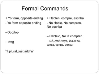 Formal Commands
+ Yo form, opposite ending
- Yo form opposite ending
--Dop/Iop
--Irreg
*if plural, just add 'n'
+ Hablen, compre, escriba
- No Hable, No compren,
No escriba
– Hablelo, No la compren
– Dé, esté, vaya, sea,sepa,
tenga, venga, ponga
 