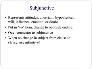 Subjunctive
• Represents attitudes, uncertain, hypothetical,
will, influence, emotion, or doubt.
• Put in ‘yo’ form, change to opposite ending
• Que- connector to subjunctive
• When no change in subject from clause to
clause, use infinitive!
 