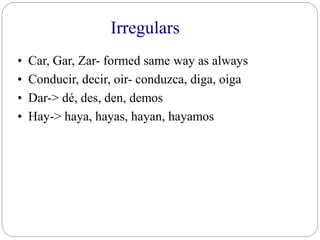 Irregulars
• Car, Gar, Zar- formed same way as always
• Conducir, decir, oir- conduzca, diga, oiga
• Dar-> dé, des, den, demos
• Hay-> haya, hayas, hayan, hayamos
 