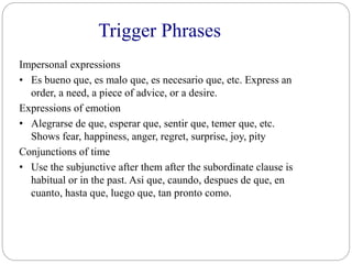 Trigger Phrases
Impersonal expressions
• Es bueno que, es malo que, es necesario que, etc. Express an
order, a need, a piece of advice, or a desire.
Expressions of emotion
• Alegrarse de que, esperar que, sentir que, temer que, etc.
Shows fear, happiness, anger, regret, surprise, joy, pity
Conjunctions of time
• Use the subjunctive after them after the subordinate clause is
habitual or in the past. Asi que, caundo, despues de que, en
cuanto, hasta que, luego que, tan pronto como.
 