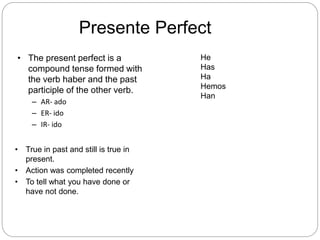 Presente Perfect
• The present perfect is a
compound tense formed with
the verb haber and the past
participle of the other verb.
– AR- ado
– ER- ido
– IR- ido
• True in past and still is true in
present.
• Action was completed recently
• To tell what you have done or
have not done.
He
Has
Ha
Hemos
Han
 
