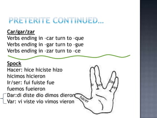 Car/gar/zar
Verbs ending in –car turn to –que
Verbs ending in –gar turn to –gue
Verbs ending in –zar turn to –ce

Spock
Hacer: hice hiciste hizo
hicimos hicieron
Ir/ser: fui fuiste fue              Ir ser
fuemos fueieron
Dar:di diste dio dimos dieron
Var: vi viste vio vimos vieron
 