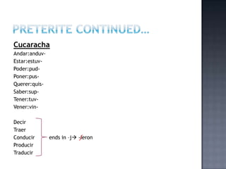 Cucaracha
Andar:anduv-
Estar:estuv-
Poder:pud-
Poner:pus-
Querer:quis-
Saber:sup-
Tener:tuv-
Vener:vin-

Decir
Traer
Conducir       ends in –j -ieron
Producir
Traducir
 