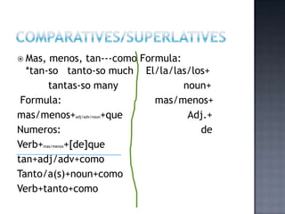  Mas, menos, tan---como Formula:
  *tan-so tanto-so much El/la/las/los+
       tantas-so many             noun+
 Formula:                   mas/menos+
mas/menos+        +que
                 adj/adv/noun      Adj.+
Numeros:                             de
Verb+     +[de]que
     mas/menos


tan+adj/adv+como
Tanto/a(s)+noun+como
Verb+tanto+como
 