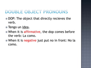  DOP:   The object that directly recieves the
  verb.
 Tengo un idea.
 When it is affirmative, the dop comes before
  the verb: La como.
 When it is negative just put no in front: No la
  como.
 