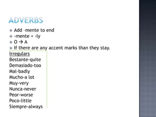   Add –mente to end
 -mente = -ly
 O A
 If there are any accent marks than they stay.
Irregulars
Bestante-quite
Demasiado-too
Mal-badly
Mucho-a lot
Muy-very
Nunca-never
Peor-worse
Poco-little
Siempre-always
 