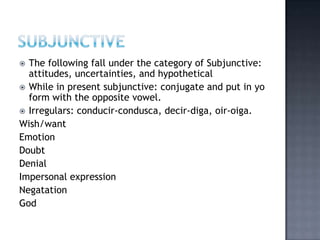  The following fall under the category of Subjunctive:
  attitudes, uncertainties, and hypothetical
 While in present subjunctive: conjugate and put in yo
  form with the opposite vowel.
 Irregulars: conducir-condusca, decir-diga, oir-oiga.
Wish/want
Emotion
Doubt
Denial
Impersonal expression
Negatation
God
 