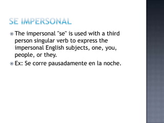  The  impersonal "se" is used with a third
  person singular verb to express the
  impersonal English subjects, one, you,
  people, or they.
 Ex: Se corre pausadamente en la noche.
 