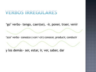 „go‟ verbs~ tengo, caer(se), -ir, poner, traer, venir


„zco‟ verbs~ conozco (-cer/-cir) conocer, producir, conducir



y los demás~ ser, estar, ir, ver, saber, dar
 