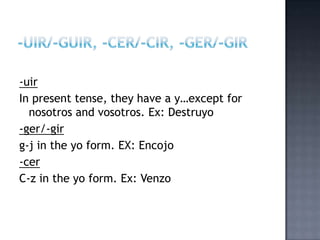 -uir
In present tense, they have a y…except for
  nosotros and vosotros. Ex: Destruyo
-ger/-gir
g-j in the yo form. EX: Encojo
-cer
C-z in the yo form. Ex: Venzo
 