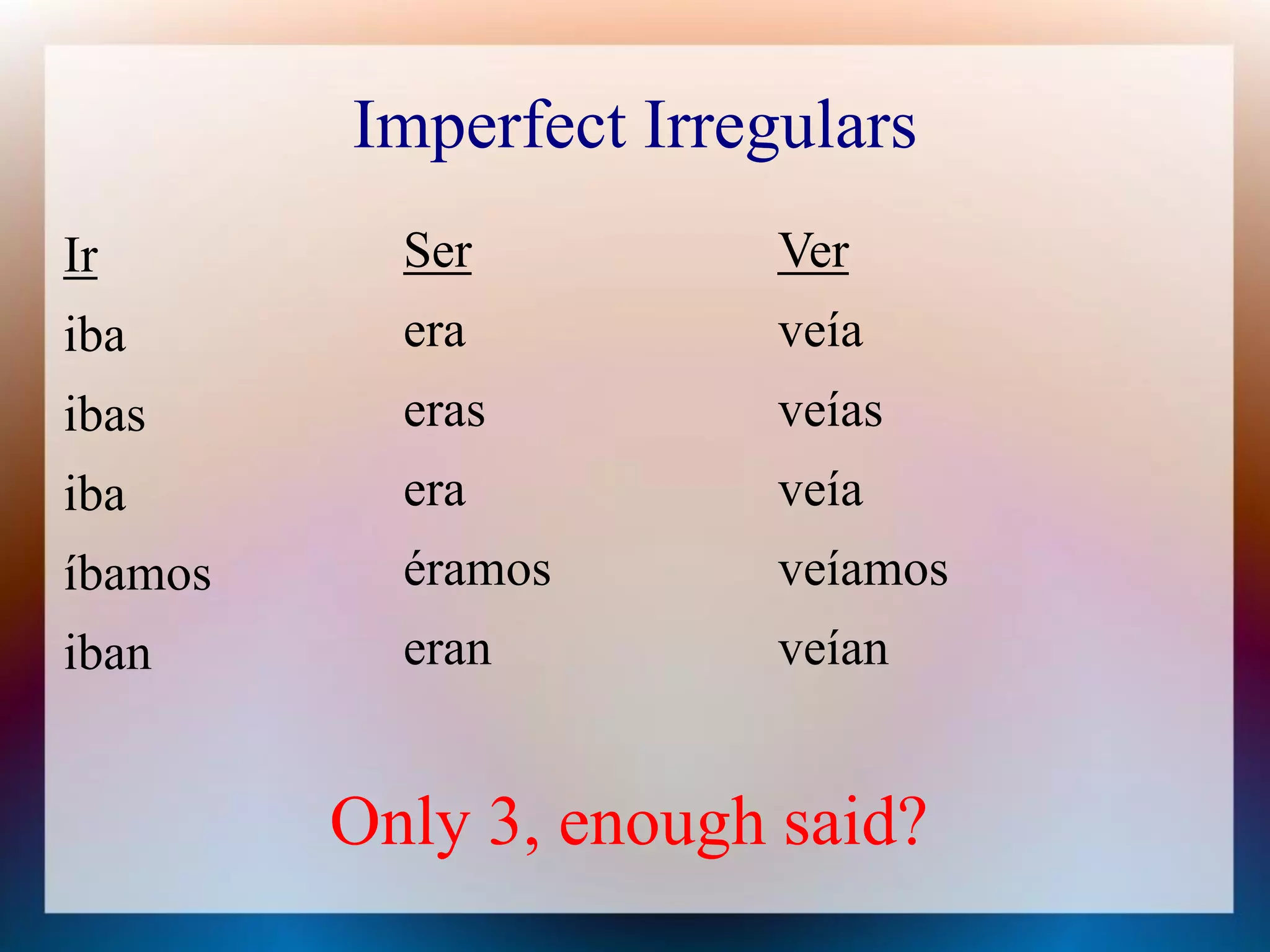Imperfect Irregulars
Ir         Ser          Ver
iba        era          veía
ibas       eras         veías
iba        era          veía
íbamos     éramos       veíamos
iban       eran         veían


         Only 3, enough said?
 