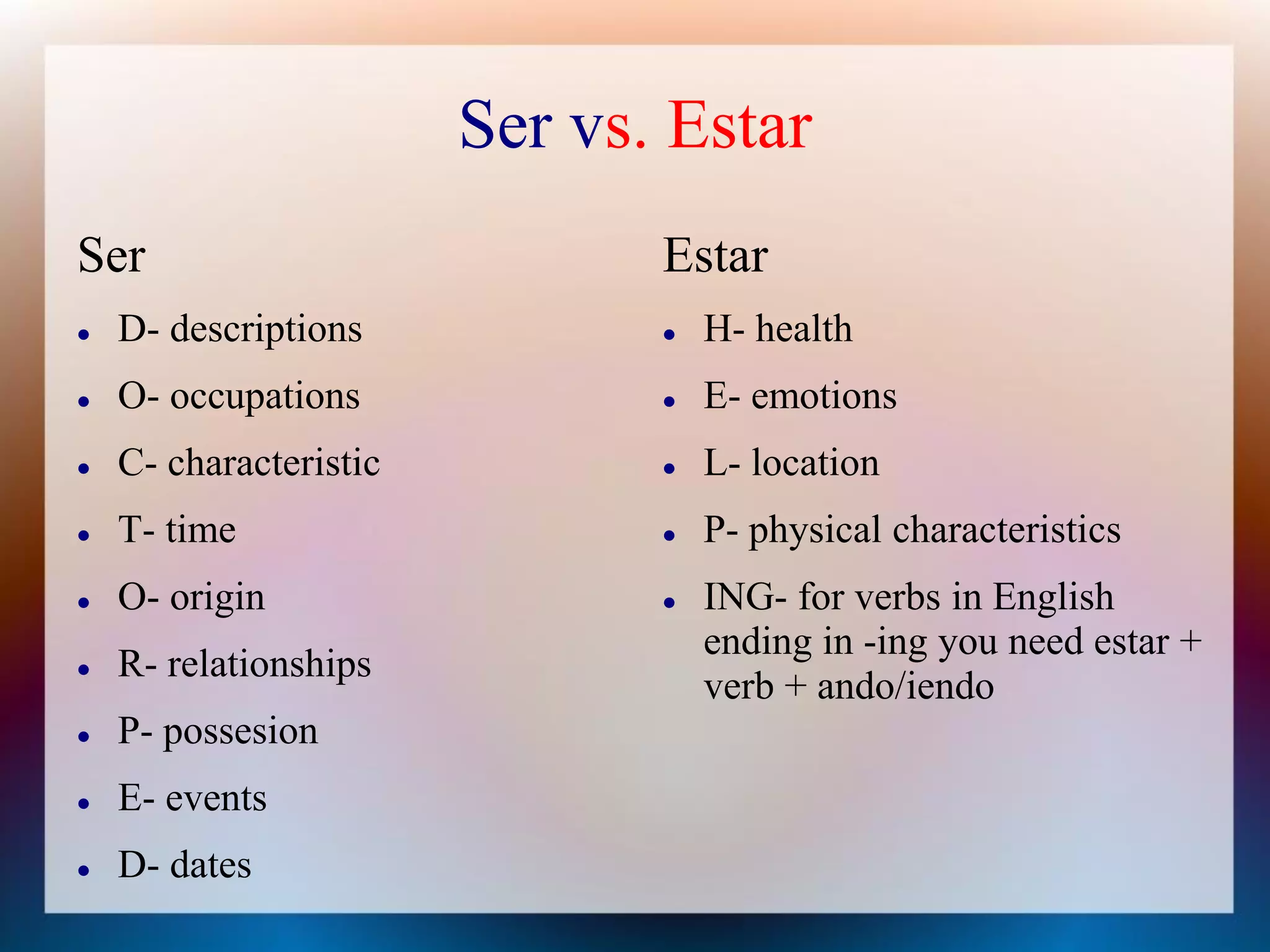 Ser vs. Estar
Ser                            Estar
   D- descriptions               H- health
   O- occupations                E- emotions
   C- characteristic             L- location
   T- time                       P- physical characteristics
   O- origin                     ING- for verbs in English
                                   ending in -ing you need estar +
   R- relationships
                                   verb + ando/iendo
   P- possesion
   E- events
   D- dates
 