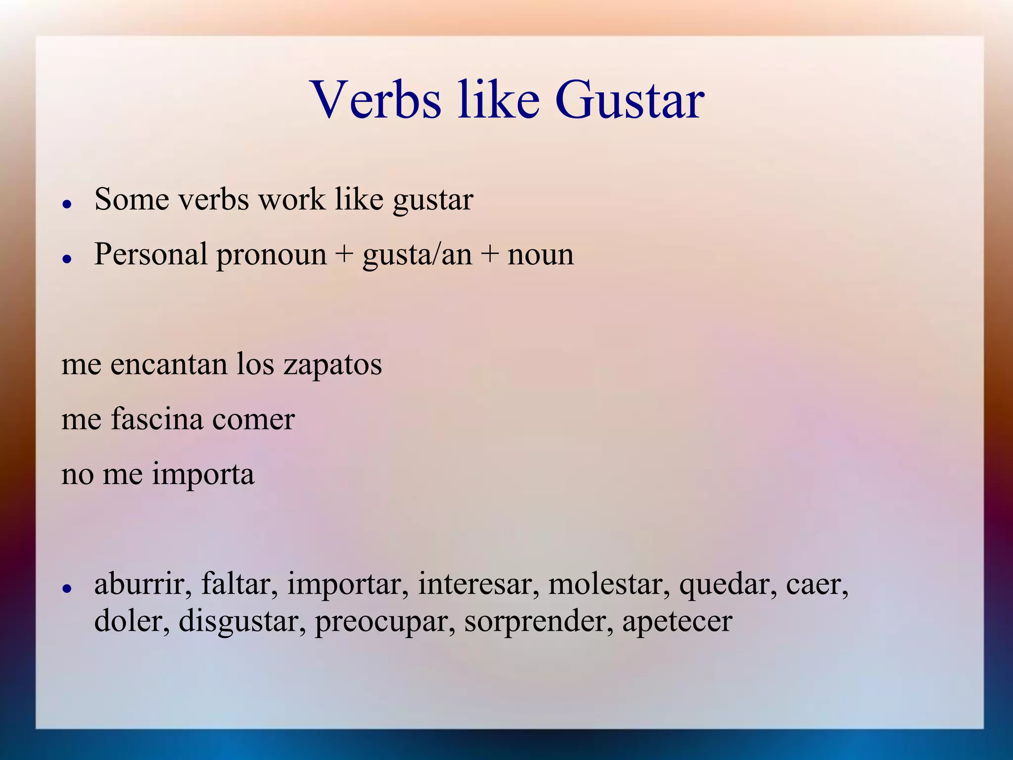 Verbs like Gustar
   Some verbs work like gustar
   Personal pronoun + gusta/an + noun


me encantan los zapatos
me fascina comer
no me importa


   aburrir, faltar, importar, interesar, molestar, quedar, caer,
    doler, disgustar, preocupar, sorprender, apetecer
 