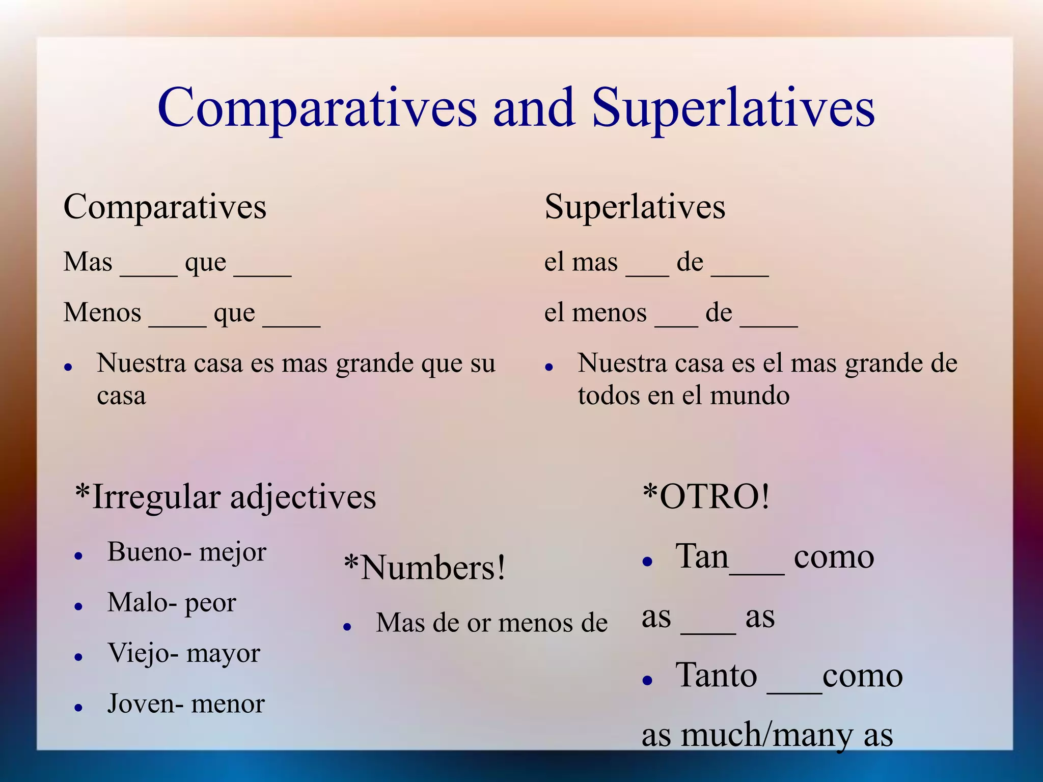 Comparatives and Superlatives
Comparatives                                 Superlatives
Mas ____ que ____                            el mas ___ de ____
Menos ____ que ____                          el menos ___ de ____
       Nuestra casa es mas grande que su       Nuestra casa es el mas grande de
        casa                                     todos en el mundo


    *Irregular adjectives                             *OTRO!
       Bueno- mejor                                     Tan___ como
                            *Numbers!
       Malo- peor
                               Mas de or menos de    as ___ as
       Viejo- mayor
                                                         Tanto ___como
       Joven- menor
                                                      as much/many as
 