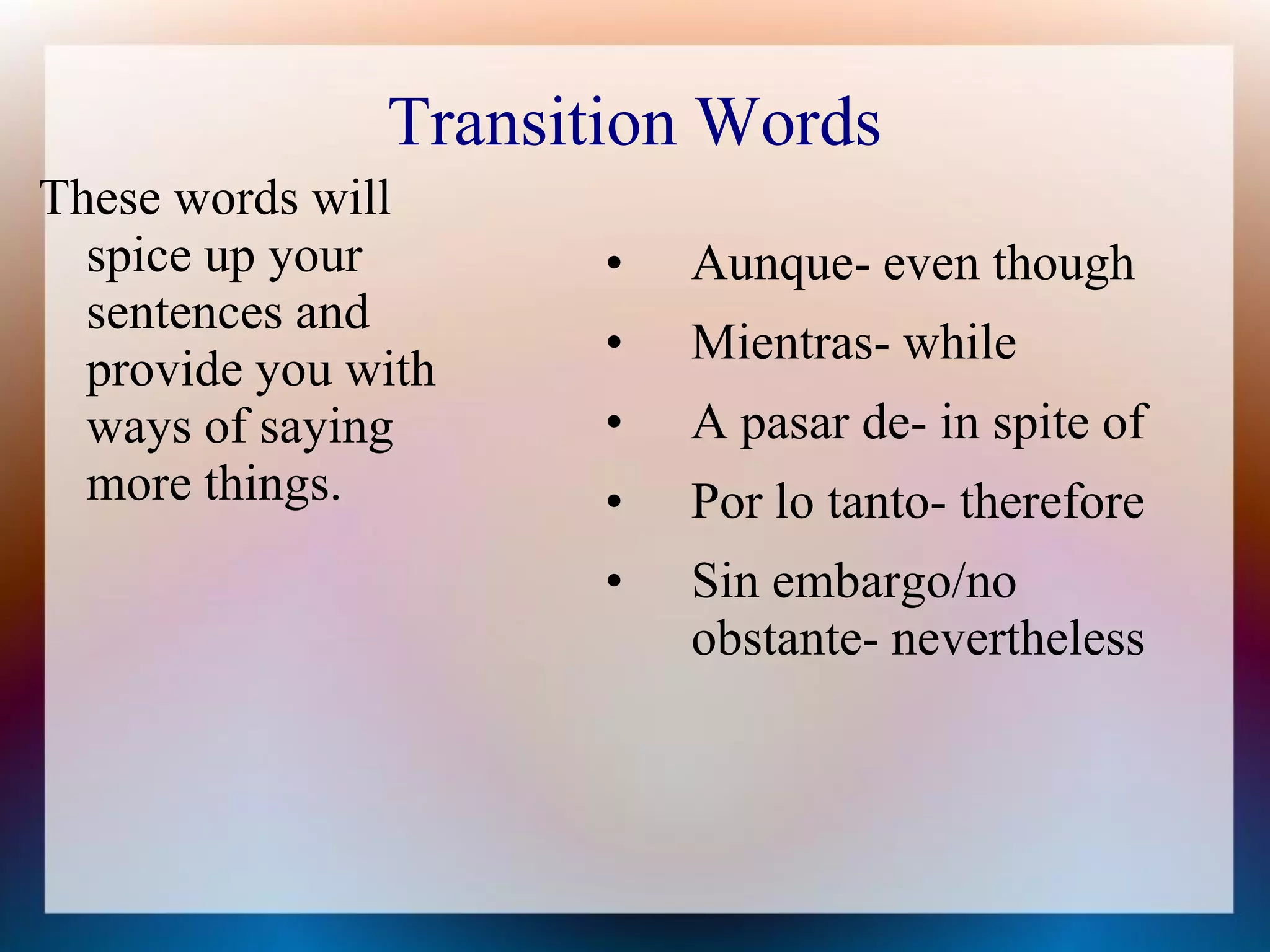 Transition Words
These words will
  spice up your       •   Aunque- even though
  sentences and
                      •   Mientras- while
  provide you with
  ways of saying      •   A pasar de- in spite of
  more things.        •   Por lo tanto- therefore
                      •   Sin embargo/no
                          obstante- nevertheless
 