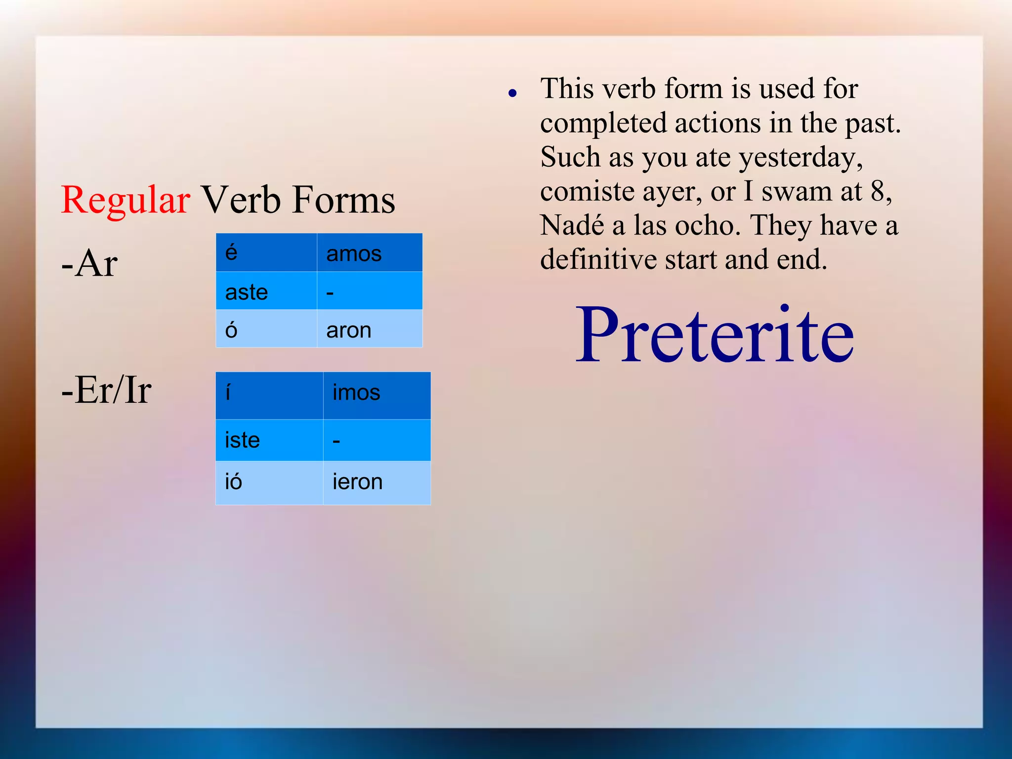    This verb form is used for
                            completed actions in the past.
                            Such as you ate yesterday,
Regular Verb Forms          comiste ayer, or I swam at 8,
                            Nadé a las ocho. They have a
         é      amos        definitive start and end.
-Ar
         aste   -
         ó      aron
                              Preterite
-Er/Ir   í      imos

         iste   -
         ió     ieron
 