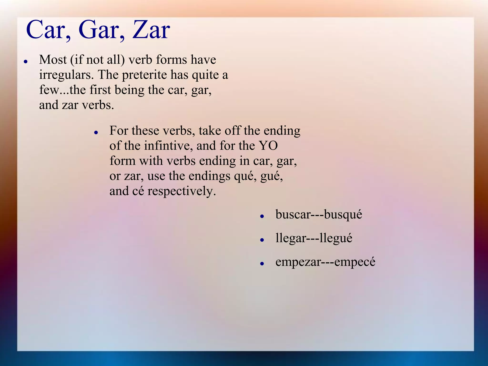 Car, Gar, Zar
   Most (if not all) verb forms have
    irregulars. The preterite has quite a
    few...the first being the car, gar,
    and zar verbs.
                 For these verbs, take off the ending
                  of the infintive, and for the YO
                  form with verbs ending in car, gar,
                  or zar, use the endings qué, gué,
                  and cé respectively.
                                                 buscar---busqué
                                                 llegar---llegué
                                                 empezar---empecé
 