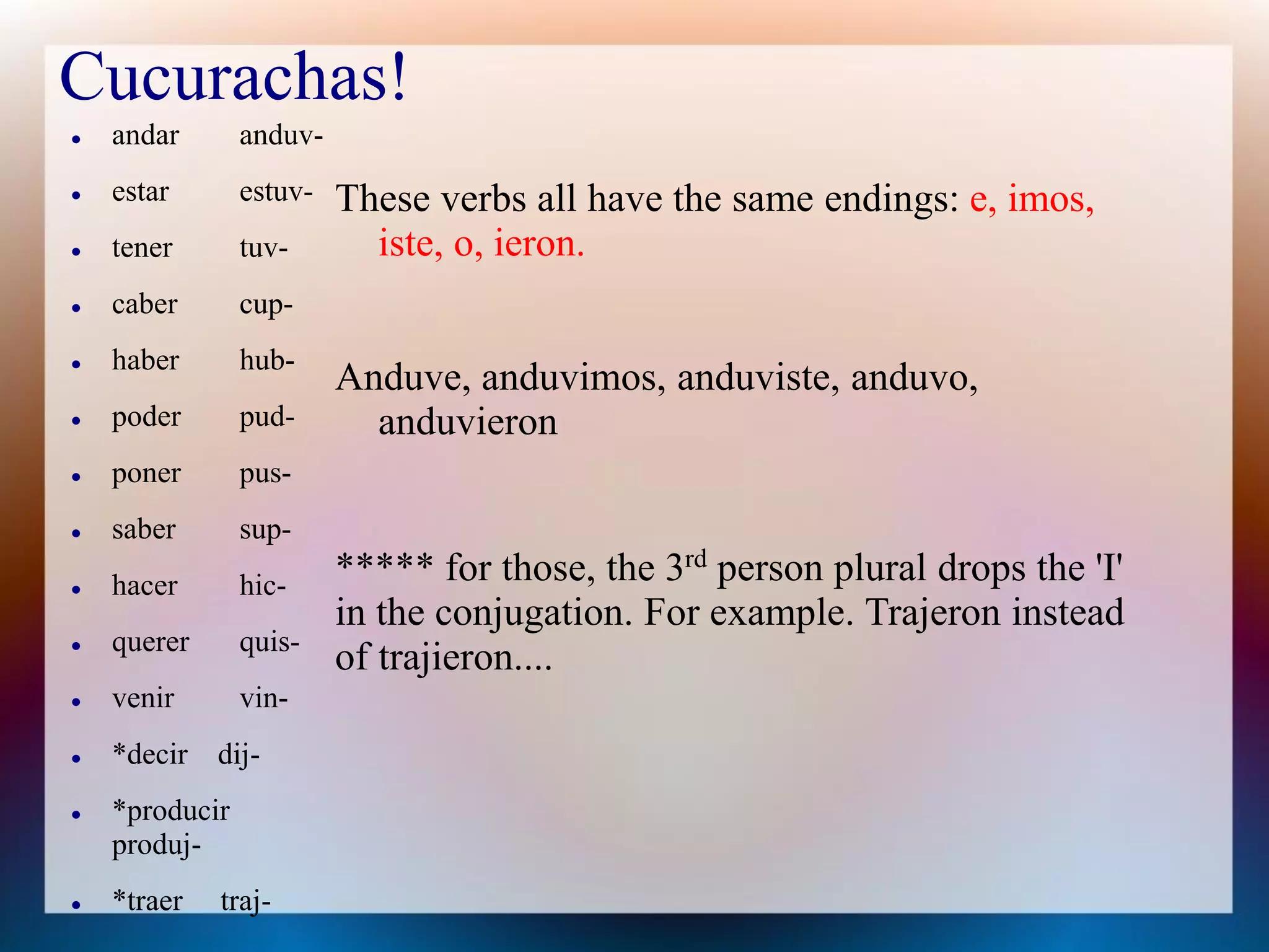 Cucurachas!
   andar       anduv-
   estar       estuv-   These verbs all have the same endings: e, imos,
   tener       tuv-       iste, o, ieron.
   caber       cup-
   haber       hub-
                         Anduve, anduvimos, anduviste, anduvo,
   poder       pud-       anduvieron
   poner       pus-
   saber       sup-
   hacer       hic-     ***** for those, the 3rd person plural drops the 'I'
                         in the conjugation. For example. Trajeron instead
   querer      quis-
                         of trajieron....
   venir       vin-
   *decir dij-
   *producir
    produj-
   *traer   traj-
 