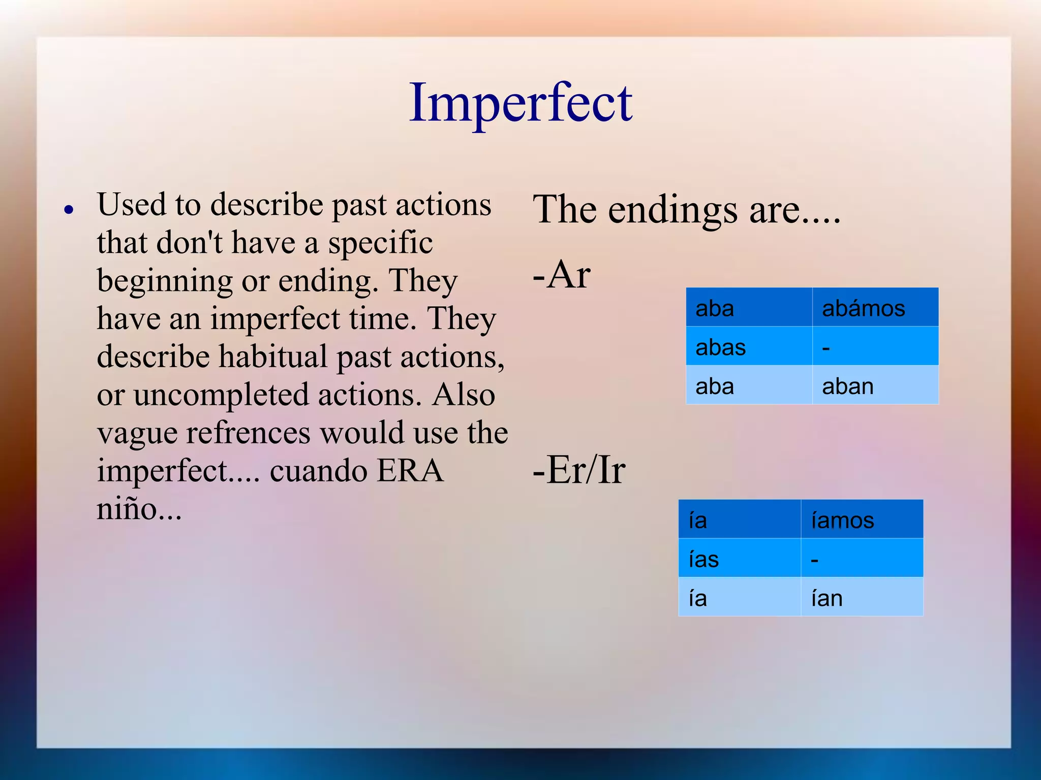 Imperfect
   Used to describe past actions     The endings are....
    that don't have a specific
    beginning or ending. They         -Ar
                                                aba        abámos
    have an imperfect time. They
                                                abas       -
    describe habitual past actions,
    or uncompleted actions. Also                aba        aban

    vague refrences would use the
    imperfect.... cuando ERA          -Er/Ir
    niño...                                    ía      íamos
                                               ías     -
                                               ía      ían
 