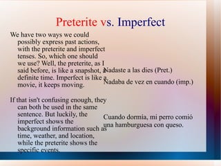 Preterite v s. Imperfect We have two ways we could possibly express past actions, with the preterite and imperfect tenses. So, which one should we use? Well, the preterite, as I said before, is like a snapshot, a definite time. Imperfect is like a movie, it keeps moving.  If that isn't confusing enough, they can both be used in the same sentence. But luckily, the imperfect shows the background information such as time, weather, and location, while the preterite shows the specific events.  Nadaste a las dies (Pret.) Nadaba de vez en cuando (imp.)  Cuando dorm ía, mi perro comió una hamburguesa con queso. 
