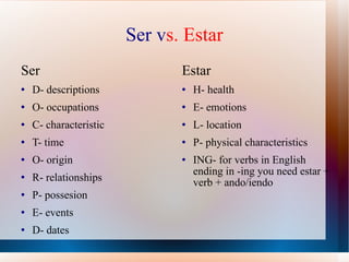 Ser v s.   Estar Ser D- descriptions O- occupations C- characteristic T- time O- origin R- relationships P- possesion E- events D- dates Estar H- health E- emotions L- location P- physical characteristics ING- for verbs in English ending in -ing you need estar + verb + ando/iendo 