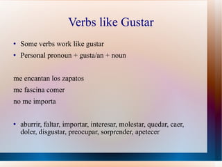 Verbs like Gustar Some verbs work like gustar Personal pronoun + gusta/an + noun me encantan los zapatos me fascina comer  no me importa aburrir, faltar, importar, interesar, molestar, quedar, caer, doler, disgustar, preocupar, sorprender, apetecer 