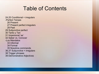 Table of Contents 24,25 Conditional + irregulars -Perfect Tenses 26 Present 27 Present perfect irregulars 28 Past 29 Subjunctive perfect 30 Tanto y Tan 31 Impersonal ‘se’ 32 Saber vs. Conocer -Los Mandatos 33 Informal 34 Formal 35 Nosotros commands 36,37 Subjunctive + irregulars 38 Trigger phrases 39 Demonstrative Adjectives 