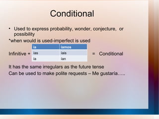 Conditional Used to express probability, wonder, conjecture,  or possibility *when would is used-imperfect is used Infinitive +  =  Conditional It has the same irregulars as the future tense Can be used to make polite requests – Me gustaría….. ía íamos ías íais ía ían 