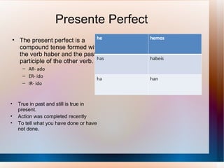 Presente Perfect The present perfect is a compound tense formed with the verb haber and the past participle of the other verb. AR- ado ER- ido IR- ido True in past and still is true in present. Action was completed recently To tell what you have done or have not done. 