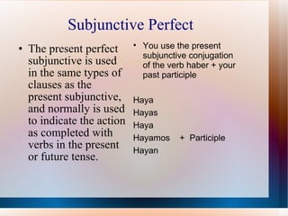 Subjunctive Perfect The present perfect subjunctive is used in the same types of clauses as the present subjunctive, and normally is used to indicate the action as completed with verbs in the present or future tense. You use the present subjunctive conjugation of the verb haber + your past participle Haya Hayas Haya Hayamos  +  Participle Hayan 