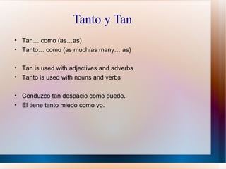Tanto y Tan Tan… como (as…as) Tanto… como (as much/as many… as) Tan is used with adjectives and adverbs Tanto is used with nouns and verbs Conduzco tan despacio como puedo. El tiene tanto miedo como yo. 