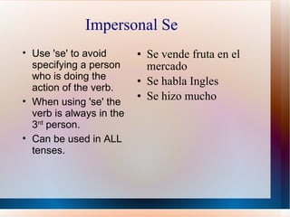 Impersonal Se Se vende fruta en el mercado Se habla Ingles Se hizo mucho Use 'se' to avoid specifying a person who is doing the action of the verb. When using 'se' the verb is always in the 3 rd  person. Can be used in ALL tenses. 