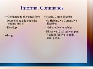 Informal Commands + Conjugate to the usted form - Drop ending add opposite ending and 's' --Dop/Iop --Irreg + Habla, Come, Escribe - No Hables, No Comas, No Escribas -- Hablalo, No lo hables --Di has ve  s é  sal ten ven pon * add infinitive to end: d í lo, ponla  