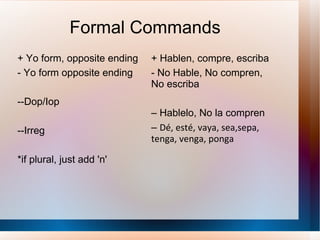 Formal Commands + Yo form, opposite ending - Yo form opposite ending --Dop/Iop --Irreg *if plural, just add 'n' + Hablen, compre, escriba - No Hable, No compren, No escriba –  Hablelo, No la compren –  D é, esté, vaya, sea,sepa, tenga, venga, ponga 
