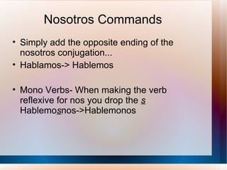 Nosotros Commands Simply add the opposite ending of the nosotros conjugation... Hablamos-> Hablemos Mono Verbs- When making the verb reflexive for nos you drop the  s   Hablemo s nos->Hablemonos 