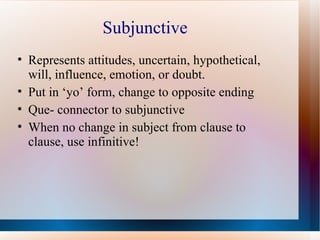 Subjunctive Represents attitudes, uncertain, hypothetical, will, influence, emotion, or doubt. Put in ‘yo’ form, change to opposite ending Que- connector to subjunctive When no change in subject from clause to clause, use infinitive! 