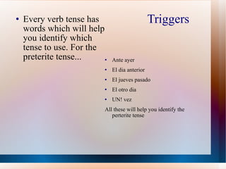 Triggers Every verb tense has words which will help you identify which tense to use. For the preterite tense... Ante ayer El dia anterior El jueves pasado  El otro dia UN! vez All these will help you identify the perterite tense 