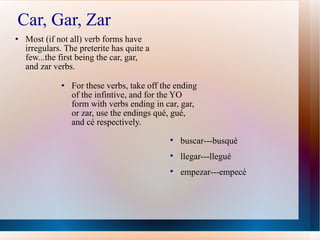 Car, Gar, Zar Most (if not all) verb forms have irregulars. The preterite has quite a few...the first being the car, gar, and zar verbs. For these verbs, take off the ending of the infintive, and for the YO form with verbs en ding in car, gar, or zar, use the endings qu é, gué, and cé respectively. buscar---busqu é llegar---llegué empezar---empecé 