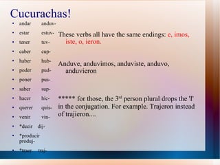 Cucurachas! These verbs all have the same endings:  e, imos, iste, o, ieron. Anduve, anduvimos, anduviste, anduvo, anduvieron andar  anduv- estar  estuv- tener  tuv- caber  cup- haber  hub- poder  pud- poner  pus- saber  sup- hacer  hic- querer  quis- venir  vin- *decir  dij- *producir  produj- *traer  traj- ***** for those, the 3 rd  person plural drops the 'I' in the conjugation. For example. Trajeron instead of trajieron.... 