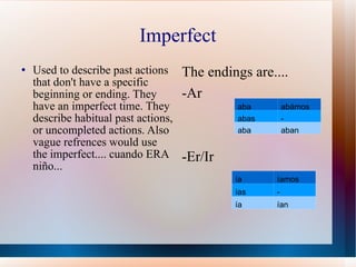 Imperfect Used to describe past actions that don't have a specific beginning or ending. They have an imperfect time. They describe habitual past actions, or uncompleted actions. Also vague refrences would use the imperfect.... cuando ERA niño... The endings are.... -Ar -Er/Ir aba ab á mos abas - aba aban ía íamos ías - ía ían 