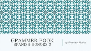 GRAMMER BOOK 
SPANISH HONORS 3 
by Fransely Rivera 
 