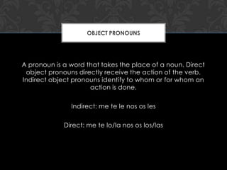 OBJECT PRONOUNS




A pronoun is a word that takes the place of a noun. Direct
 object pronouns directly receive the action of the verb.
Indirect object pronouns identify to whom or for whom an
                     action is done.

               Indirect: me te le nos os les

             Direct: me te lo/la nos os los/las
 