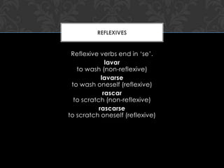 REFLEXIVES


 Reflexive verbs end in ‘se’.
              lavar
   to wash (non-reflexive)
            lavarse
 to wash oneself (reflexive)
             rascar
  to scratch (non-reflexive)
           rascarse
to scratch oneself (reflexive)
 