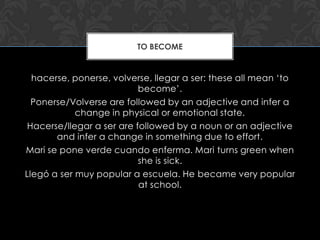 TO BECOME


  hacerse, ponerse, volverse, llegar a ser: these all mean ‘to
                           become’.
  Ponerse/Volverse are followed by an adjective and infer a
            change in physical or emotional state.
 Hacerse/llegar a ser are followed by a noun or an adjective
       and infer a change in something due to effort.
Mari se pone verde cuando enferma. Mari turns green when
                           she is sick.
Llegó a ser muy popular a escuela. He became very popular
                           at school.
 