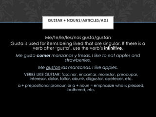 GUSTAR + NOUNS/ARTICLES/ADJ



                Me/te/le/les/nos gusta/gustan
Gusta is used for items being liked that are singular. If there is a
           verb after ‘gusta’, use the verb’s infinitive.
  Me gusta comer manzanas y fresas. I like to eat apples and
                      strawberries.
             Me gustan las manzanas. I like apples.
      VERBS LIKE GUSTAR: fascinar, encantar, molestar, preocupar,
        interesar, dolar, faltar, aburrir, disgustar, apetecer, etc.
   a + prepositional pronoun or a + noun = emphasize who is pleased,
                             bothered, etc.
 