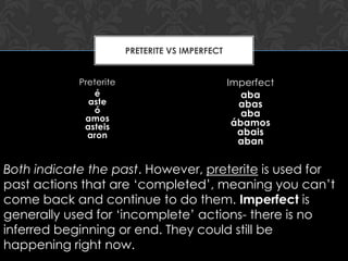 PRETERITE VS IMPERFECT


            Preterite                            Imperfect
               é                                    aba
              aste                                 abas
               ó                                    aba
             amos
             asteis                               ábamos
              aron                                 abais
                                                   aban


Both indicate the past. However, preterite is used for
past actions that are ‘completed’, meaning you can’t
come back and continue to do them. Imperfect is
generally used for ‘incomplete’ actions- there is no
inferred beginning or end. They could still be
happening right now.
 