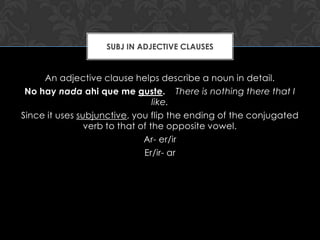 SUBJ IN ADJECTIVE CLAUSES


     An adjective clause helps describe a noun in detail.
 No hay nada ahi que me guste. There is nothing there that I
                                 like.
Since it uses subjunctive, you flip the ending of the conjugated
                verb to that of the opposite vowel.
                              Ar- er/ir
                              Er/ir- ar
 