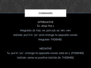 COMMANDS


                         AFFIRMATIVE
                         Tú- drop the s
          Irregulars: di, haz, ve, pon,sal, se, ten, ven
     Ud/Uds- put it in ‘yo’ and change to opposite vowel.
                          irregulars- TVDISHES


                           NEGATIVE
Tu- put in ‘yo’, change to opposite vowel, add an s. (TVDISHES)
        Ud/Uds- same as positive Ud/Uds (irr. TVDISHES)
 