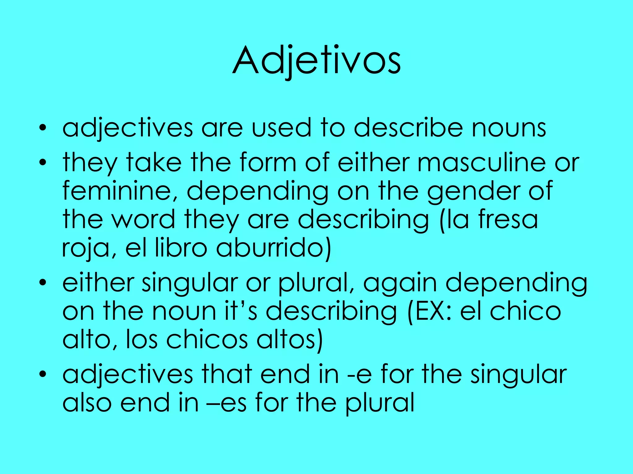 Adjetivos
• adjectives are used to describe nouns
• they take the form of either masculine or
  feminine, depending on the gender of
  the word they are describing (la fresa
  roja, el libro aburrido)
• either singular or plural, again depending
  on the noun it‟s describing (EX: el chico
  alto, los chicos altos)
• adjectives that end in -e for the singular
  also end in –es for the plural
 