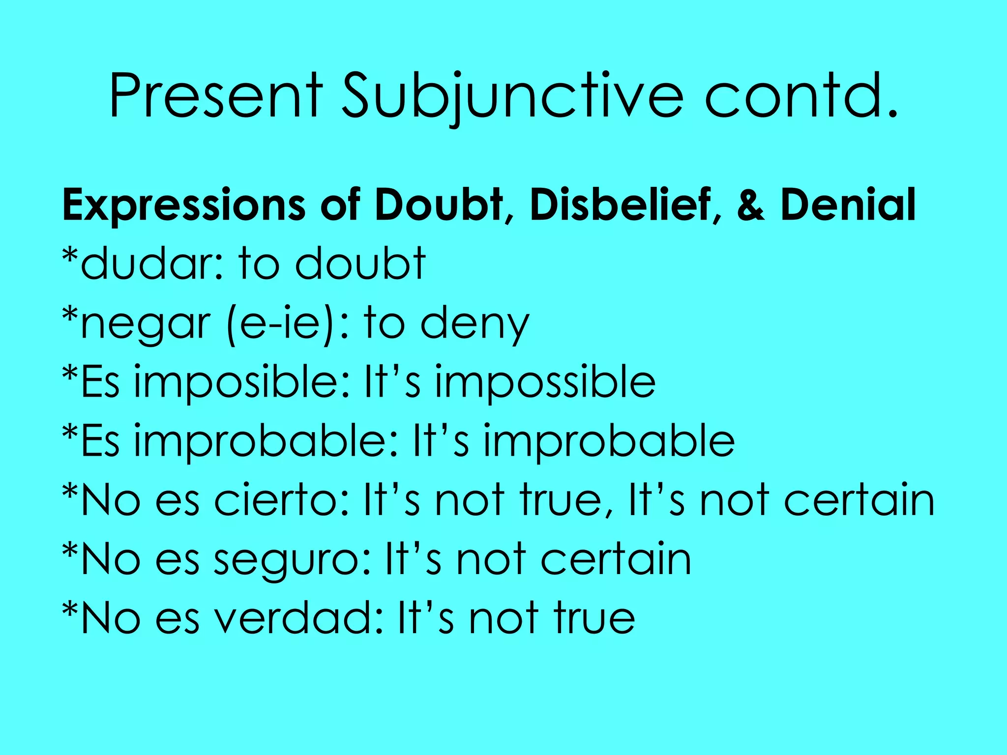 Present Subjunctive contd.
Expressions of Doubt, Disbelief, & Denial
*dudar: to doubt
*negar (e-ie): to deny
*Es imposible: It‟s impossible
*Es improbable: It‟s improbable
*No es cierto: It‟s not true, It‟s not certain
*No es seguro: It‟s not certain
*No es verdad: It‟s not true
 